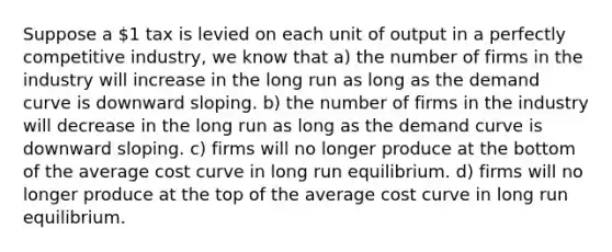 Suppose a 1 tax is levied on each unit of output in a perfectly competitive industry, we know that a) the number of firms in the industry will increase in the long run as long as the demand curve is downward sloping. b) the number of firms in the industry will decrease in the long run as long as the demand curve is downward sloping. c) firms will no longer produce at the bottom of the average cost curve in long run equilibrium. d) firms will no longer produce at the top of the average cost curve in long run equilibrium.