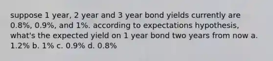 suppose 1 year, 2 year and 3 year bond yields currently are 0.8%, 0.9%, and 1%. according to expectations hypothesis, what's the expected yield on 1 year bond two years from now a. 1.2% b. 1% c. 0.9% d. 0.8%