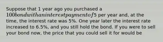 Suppose that 1 year ago you purchased a 100 bond with an interest payment of5 per year and, at the time, the interest rate was 5%. One year later the interest rate increased to 6.5%, and you still hold the bond. If you were to sell your bond now, the price that you could sell it for would be