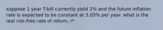 suppose 1 year T-bill currently yield 2% and the future inflation rate is expected to be constant at 3.05% per year. what is the real risk-free rate of return, r*