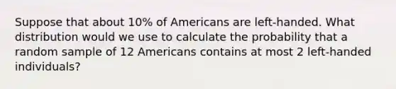 Suppose that about 10% of Americans are left-handed. What distribution would we use to calculate the probability that a random sample of 12 Americans contains at most 2 left-handed individuals?