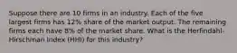 Suppose there are 10 firms in an industry. Each of the five largest firms has 12% share of the market output. The remaining firms each have 8% of the market share. What is the Herfindahl-Hirschman Index (HHI) for this industry?