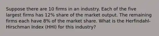 Suppose there are 10 firms in an industry. Each of the five largest firms has 12% share of the market output. The remaining firms each have 8% of the market share. What is the Herfindahl-Hirschman Index (HHI) for this industry?