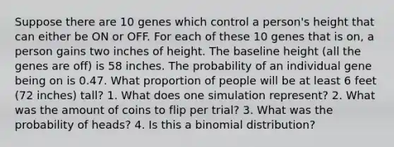 Suppose there are 10 genes which control a person's height that can either be ON or OFF. For each of these 10 genes that is on, a person gains two inches of height. The baseline height (all the genes are off) is 58 inches. The probability of an individual gene being on is 0.47. What proportion of people will be at least 6 feet (72 inches) tall? 1. What does one simulation represent? 2. What was the amount of coins to flip per trial? 3. What was the probability of heads? 4. Is this a binomial distribution?