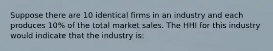 Suppose there are 10 identical firms in an industry and each produces 10% of the total market sales. The HHI for this industry would indicate that the industry is: