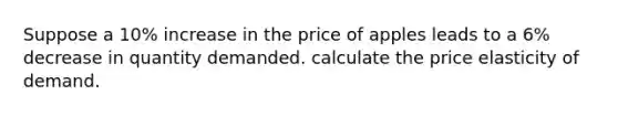 Suppose a 10% increase in the price of apples leads to a 6% decrease in quantity demanded. calculate the price elasticity of demand.