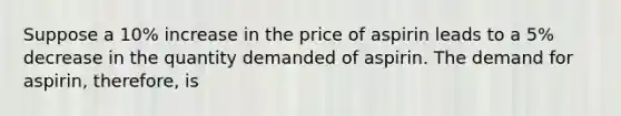 Suppose a 10% increase in the price of aspirin leads to a 5% decrease in the quantity demanded of aspirin. The demand for aspirin, therefore, is