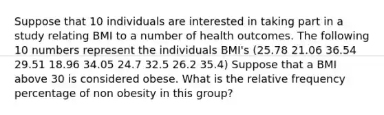 Suppose that 10 individuals are interested in taking part in a study relating BMI to a number of health outcomes. The following 10 numbers represent the individuals BMI's (25.78 21.06 36.54 29.51 18.96 34.05 24.7 32.5 26.2 35.4) Suppose that a BMI above 30 is considered obese. What is the relative frequency percentage of non obesity in this group?