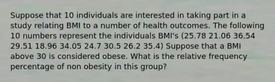 Suppose that 10 individuals are interested in taking part in a study relating BMI to a number of health outcomes. The following 10 numbers represent the individuals BMI's (25.78 21.06 36.54 29.51 18.96 34.05 24.7 30.5 26.2 35.4) Suppose that a BMI above 30 is considered obese. What is the relative frequency percentage of non obesity in this group?