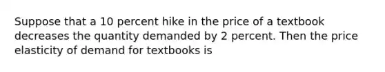 Suppose that a 10 percent hike in the price of a textbook decreases the quantity demanded by 2 percent. Then the price elasticity of demand for textbooks is