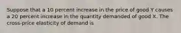 Suppose that a 10 percent increase in the price of good Y causes a 20 percent increase in the quantity demanded of good X. The cross-price elasticity of demand is