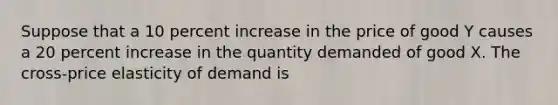 Suppose that a 10 percent increase in the price of good Y causes a 20 percent increase in the quantity demanded of good X. The cross-price elasticity of demand is