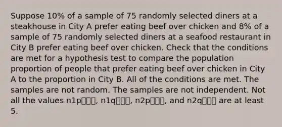 Suppose 10% of a sample of 75 randomly selected diners at a steakhouse in City A prefer eating beef over chicken and 8% of a sample of 75 randomly selected diners at a seafood restaurant in City B prefer eating beef over chicken. Check that the conditions are met for a hypothesis test to compare the population proportion of people that prefer eating beef over chicken in City A to the proportion in City B. All of the conditions are met. The samples are not random. The samples are not independent. Not all the values n1p⎯⎯⎯, n1q⎯⎯⎯, n2p⎯⎯⎯, and n2q⎯⎯⎯ are at least 5.