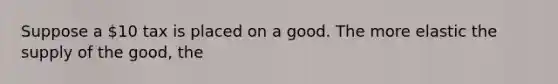 Suppose a 10 tax is placed on a good. The more elastic the supply of the good, the