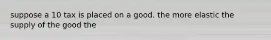 suppose a 10 tax is placed on a good. the more elastic the supply of the good the