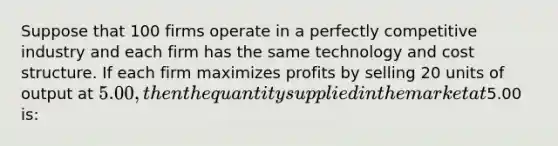 Suppose that 100 firms operate in a perfectly competitive industry and each firm has the same technology and cost structure. If each firm maximizes profits by selling 20 units of output at 5.00, then the quantity supplied in the market at5.00 is: