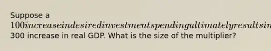 Suppose a 100 increase in desired investment spending ultimately results in a300 increase in real GDP. What is the size of the multiplier?