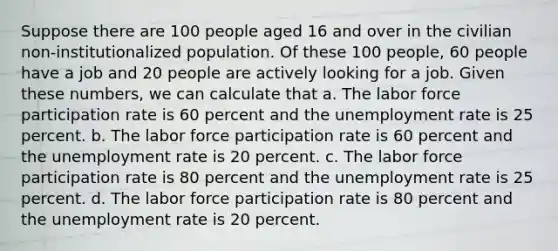 Suppose there are 100 people aged 16 and over in the civilian non-institutionalized population. Of these 100 people, 60 people have a job and 20 people are actively looking for a job. Given these numbers, we can calculate that a. The labor force participation rate is 60 percent and the unemployment rate is 25 percent. b. The labor force participation rate is 60 percent and the unemployment rate is 20 percent. c. The labor force participation rate is 80 percent and the unemployment rate is 25 percent. d. The labor force participation rate is 80 percent and the unemployment rate is 20 percent.