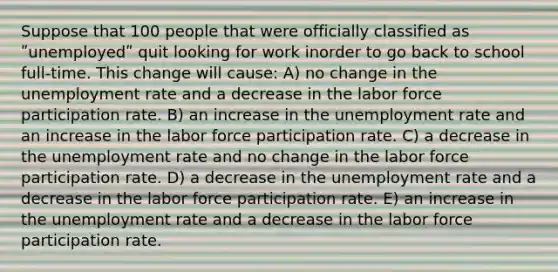 Suppose that 100 people that were officially classified as ʺunemployedʺ quit looking for work inorder to go back to school full-time. This change will cause: A) no change in the <a href='https://www.questionai.com/knowledge/kh7PJ5HsOk-unemployment-rate' class='anchor-knowledge'>unemployment rate</a> and a decrease in the labor force participation rate. B) an increase in the unemployment rate and an increase in the labor force participation rate. C) a decrease in the unemployment rate and no change in the labor force participation rate. D) a decrease in the unemployment rate and a decrease in the labor force participation rate. E) an increase in the unemployment rate and a decrease in the labor force participation rate.