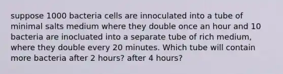 suppose 1000 bacteria cells are innoculated into a tube of minimal salts medium where they double once an hour and 10 bacteria are inocluated into a separate tube of rich medium, where they double every 20 minutes. Which tube will contain more bacteria after 2 hours? after 4 hours?