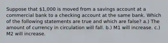 Suppose that 1,000 is moved from a savings account at a commercial bank to a checking account at the same bank. Which of the following statements are true and which are false? a.) The amount of currency in circulation will fall. b.) M1 will increase. c.) M2 will increase.