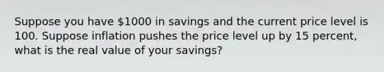 Suppose you have 1000 in savings and the current price level is 100. Suppose inflation pushes the price level up by 15 percent, what is the real value of your savings?