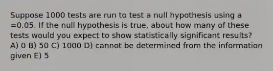 Suppose 1000 tests are run to test a null hypothesis using a =0.05. If the null hypothesis is true, about how many of these tests would you expect to show statistically significant results? A) 0 B) 50 C) 1000 D) cannot be determined from the information given E) 5