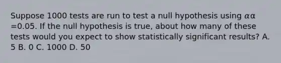 Suppose 1000 tests are run to test a null hypothesis using 𝛼α =0.05. If the null hypothesis is true, about how many of these tests would you expect to show statistically significant results? A. 5 B. 0 C. 1000 D. 50