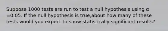 Suppose 1000 tests are run to test a null hypothesis using α =0.05. If the null hypothesis is true,about how many of these tests would you expect to show statistically significant results?