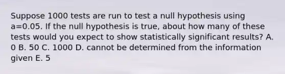 Suppose 1000 tests are run to test a null hypothesis using a=0.05. If the null hypothesis is true, about how many of these tests would you expect to show statistically significant results? A. 0 B. 50 C. 1000 D. cannot be determined from the information given E. 5