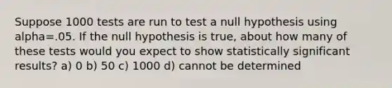 Suppose 1000 tests are run to test a null hypothesis using alpha=.05. If the null hypothesis is true, about how many of these tests would you expect to show statistically significant results? a) 0 b) 50 c) 1000 d) cannot be determined