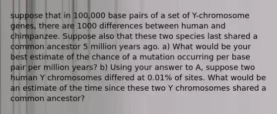 suppose that in 100,000 base pairs of a set of Y-chromosome genes, there are 1000 differences between human and chimpanzee. Suppose also that these two species last shared a common ancestor 5 million years ago. a) What would be your best estimate of the chance of a mutation occurring per base pair per million years? b) Using your answer to A, suppose two human Y chromosomes differed at 0.01% of sites. What would be an estimate of the time since these two Y chromosomes shared a common ancestor?