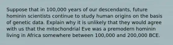 Suppose that in 100,000 years of our descendants, future hominin scientists continue to study human origins on the basis of genetic data. Explain why it is unlikely that they would agree with us that the mitochondrial Eve was a premodern hominin living in Africa somewhere between 100,000 and 200,000 BCE.