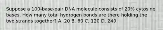 Suppose a 100-base-pair DNA molecule consists of 20% cytosine bases. How many total hydrogen bonds are there holding the two strands together? A. 20 B. 60 C. 120 D. 240