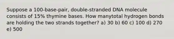 Suppose a 100-base-pair, double-stranded DNA molecule consists of 15% thymine bases. How manytotal hydrogen bonds are holding the two strands together? a) 30 b) 60 c) 100 d) 270 e) 500