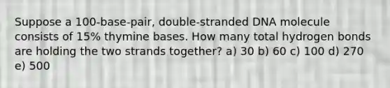 Suppose a 100-base-pair, double-stranded DNA molecule consists of 15% thymine bases. How many total hydrogen bonds are holding the two strands together? a) 30 b) 60 c) 100 d) 270 e) 500