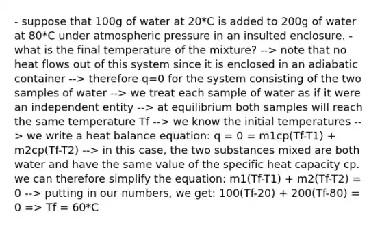 - suppose that 100g of water at 20*C is added to 200g of water at 80*C under atmospheric pressure in an insulted enclosure. - what is the final temperature of the mixture? --> note that no heat flows out of this system since it is enclosed in an adiabatic container --> therefore q=0 for the system consisting of the two samples of water --> we treat each sample of water as if it were an independent entity --> at equilibrium both samples will reach the same temperature Tf --> we know the initial temperatures --> we write a heat balance equation: q = 0 = m1cp(Tf-T1) + m2cp(Tf-T2) --> in this case, the two substances mixed are both water and have the same value of the specific heat capacity cp. we can therefore simplify the equation: m1(Tf-T1) + m2(Tf-T2) = 0 --> putting in our numbers, we get: 100(Tf-20) + 200(Tf-80) = 0 => Tf = 60*C