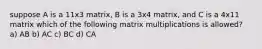 suppose A is a 11x3 matrix, B is a 3x4 matrix, and C is a 4x11 matrix which of the following matrix multiplications is allowed? a) AB b) AC c) BC d) CA