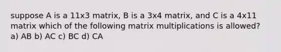 suppose A is a 11x3 matrix, B is a 3x4 matrix, and C is a 4x11 matrix which of the following matrix multiplications is allowed? a) AB b) AC c) BC d) CA