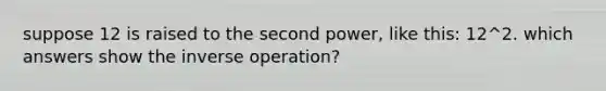 suppose 12 is raised to the second power, like this: 12^2. which answers show the inverse operation?