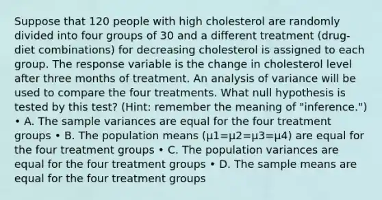 Suppose that 120 people with high cholesterol are randomly divided into four groups of 30 and a different treatment (drug-diet combinations) for decreasing cholesterol is assigned to each group. The response variable is the change in cholesterol level after three months of treatment. An analysis of variance will be used to compare the four treatments. What null hypothesis is tested by this test? (Hint: remember the meaning of "inference.") • A. The sample variances are equal for the four treatment groups • B. The population means (µ1=µ2=µ3=µ4) are equal for the four treatment groups • C. The population variances are equal for the four treatment groups • D. The sample means are equal for the four treatment groups