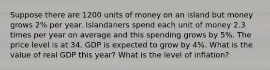 Suppose there are 1200 units of money on an island but money grows 2% per year. Islandaners spend each unit of money 2.3 times per year on average and this spending grows by 5%. The price level is at 34. GDP is expected to grow by 4%. What is the value of real GDP this year? What is the level of inflation?