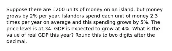 Suppose there are 1200 units of money on an island, but money grows by 2% per year. Islanders spend each unit of money 2.3 times per year on average and this spending grows by 5%. The price level is at 34. GDP is expected to grow at 4%. What is the value of real GDP this year? Round this to two digits after the decimal.