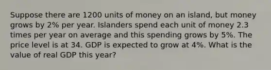 Suppose there are 1200 units of money on an island, but money grows by 2% per year. Islanders spend each unit of money 2.3 times per year on average and this spending grows by 5%. The price level is at 34. GDP is expected to grow at 4%. What is the value of real GDP this year?