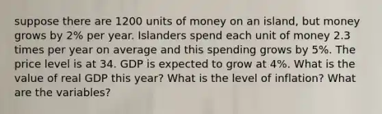 suppose there are 1200 units of money on an island, but money grows by 2% per year. Islanders spend each unit of money 2.3 times per year on average and this spending grows by 5%. The price level is at 34. GDP is expected to grow at 4%. What is the value of real GDP this year? What is the level of inflation? What are the variables?