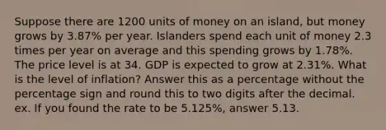 Suppose there are 1200 units of money on an island, but money grows by 3.87% per year. Islanders spend each unit of money 2.3 times per year on average and this spending grows by 1.78%. The price level is at 34. GDP is expected to grow at 2.31%. What is the level of inflation? Answer this as a percentage without the percentage sign and round this to two digits after the decimal. ex. If you found the rate to be 5.125%, answer 5.13.