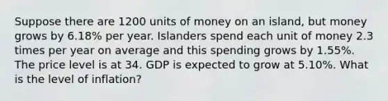 Suppose there are 1200 units of money on an island, but money grows by 6.18% per year. Islanders spend each unit of money 2.3 times per year on average and this spending grows by 1.55%. The price level is at 34. GDP is expected to grow at 5.10%. What is the level of inflation?