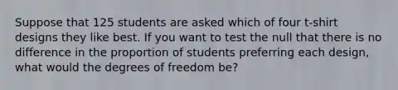 Suppose that 125 students are asked which of four t-shirt designs they like best. If you want to test the null that there is no difference in the proportion of students preferring each design, what would the degrees of freedom be?