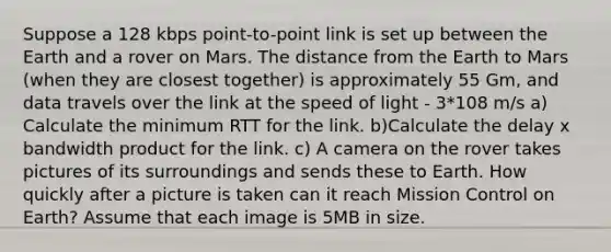 Suppose a 128 kbps point-to-point link is set up between the Earth and a rover on Mars. The distance from the Earth to Mars (when they are closest together) is approximately 55 Gm, and data travels over the link at the speed of light - 3*108 m/s a) Calculate the minimum RTT for the link. b)Calculate the delay x bandwidth product for the link. c) A camera on the rover takes pictures of its surroundings and sends these to Earth. How quickly after a picture is taken can it reach Mission Control on Earth? Assume that each image is 5MB in size.