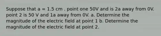 Suppose that a = 1.5 cm . point one 50V and is 2a away from 0V. point 2 is 50 V and 1a away from 0V. a. Determine the magnitude of the electric field at point 1 b. Determine the magnitude of the electric field at point 2.